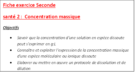 Fiche exercice Seconde 
sant 2 :  Concentration massique
Objectifs
	Savoir que la concentration d'une solution en espce dissoute peut s'exprimer en g:L
	Connatre et exploiter l'expression de la concentration massique d'une espce molculaire ou ionique dissoute
	Elaborer ou mettre en uvre un protocole de dissolution et de dilution


