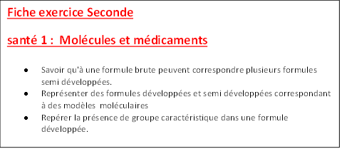 Fiche exercice Seconde 
sant 1 :  Molcules et mdicaments
	Savoir qu' une formule brute peuvent correspondre plusieurs formules semi dveloppes.
	Reprsenter des formules dveloppes et semi dveloppes correspondant  des modles molculaires
	Reprer la prsence de groupe caractristique dans une formule dveloppe.

