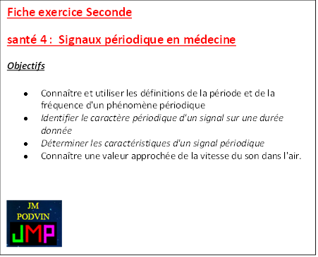 Fiche exercice Seconde 
sant 4 :  Signaux priodique en mdecine
Objectifs
	Connatre et utiliser les dfinitions de la priode et de la frquence d'un phnomne priodique
	Identifier le caractre priodique d'un signal sur une dure donne
	Dterminer les caractristiques d'un signal priodique
	Connatre une valeur approche de la vitesse du son dans l'air.

 


