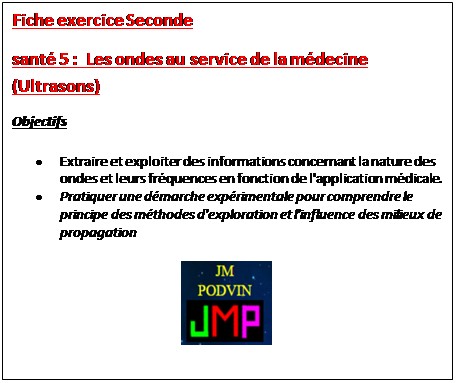 Zone de Texte: Fiche exercice Seconde 
sant 5 :  Les ondes au service de la mdecine (Ultrasons)
Objectifs
	Extraire et exploiter des informations concernant la nature des ondes et leurs frquences en fonction de l'application mdicale.
	Pratiquer une dmarche exprimentale pour comprendre le principe des mthodes d'exploration et l'influence des milieux de propagation
 
