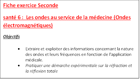 Fiche exercice Seconde 
sant 6 :  Les ondes au service de la mdecine (Ondes lectromagntiques)
Objectifs
	Extraire et exploiter des informations concernant la nature des ondes et leurs frquences en fonction de l'application mdicale. 
	Pratiquer une dmarche exprimentale sur la rfraction et la rflexion totale

