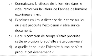 Description : a)	Connaissant la vitesse de la lumire dans le vide, retrouver la valeur de lanne de lumire exprime en km.
b)	Exprimer en km la distance de la terre au lieu o sest produite lexplosion visible sur ce document.
c)	Depuis combien de temps stait produite cette explosion lorsquelle a t observe ?
d)	A quelle poque de lhistoire humaine sest produit cet vnement ?

