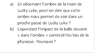 Description : a)	En observant lombre de la main de Lucky Luke, peut-on dire que cette ombre nous permet de voir dans un proche pass de Lucky Luke ?
b)	Cependant limpact de la balle dessin  dans lombre  contredit les lois de la physique. Pourquoi ?

